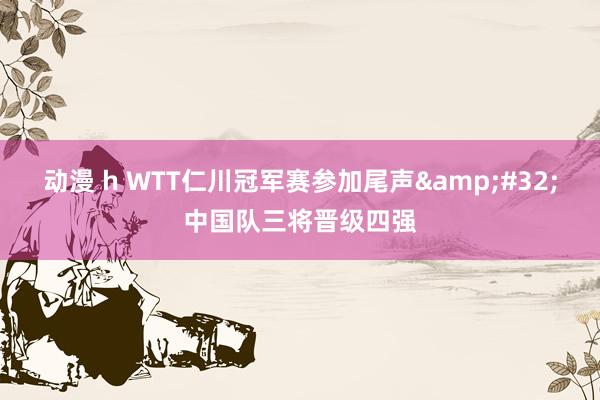 动漫 h WTT仁川冠军赛参加尾声&#32;中国队三将晋级四强