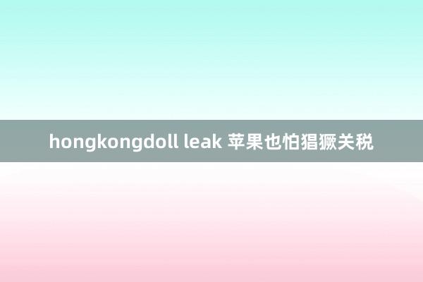 hongkongdoll leak 苹果也怕猖獗关税