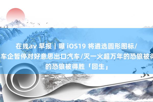 在线av 早报｜曝 iOS19 将遴选圆形图标/奥迪等多家车企暂停对好意思出口汽车/灭一火超万年的恐狼被得胜「回生」