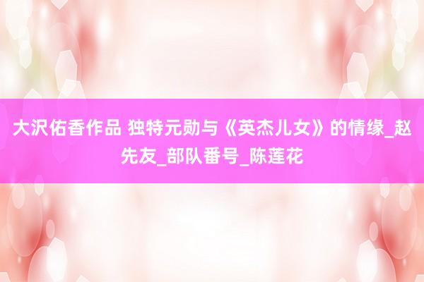 大沢佑香作品 独特元勋与《英杰儿女》的情缘_赵先友_部队番号_陈莲花