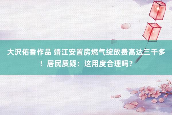 大沢佑香作品 靖江安置房燃气绽放费高达三千多！居民质疑：这用度合理吗？