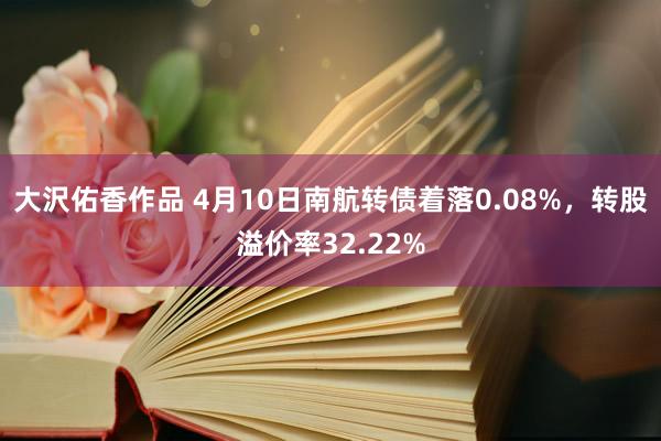 大沢佑香作品 4月10日南航转债着落0.08%，转股溢价率32.22%