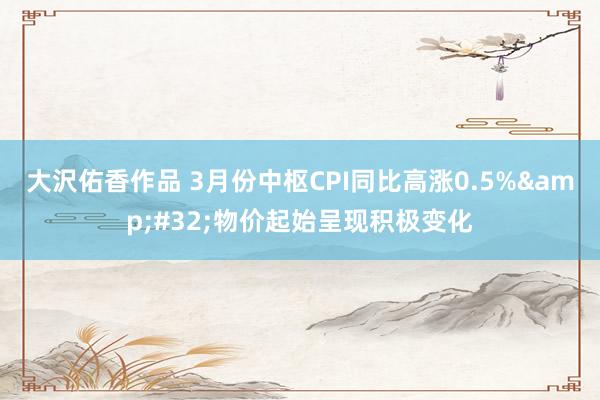 大沢佑香作品 3月份中枢CPI同比高涨0.5%&#32;物价起始呈现积极变化