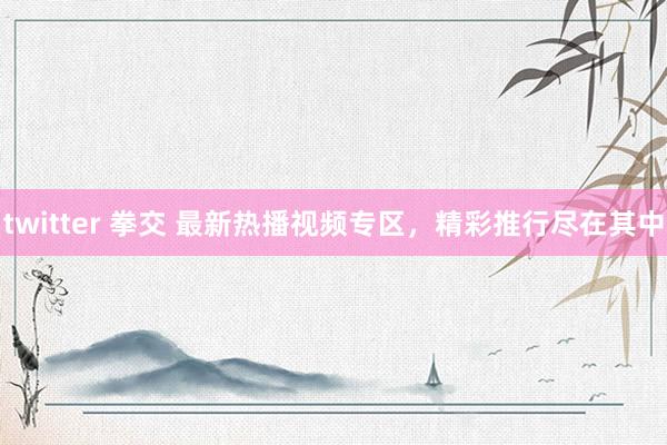 twitter 拳交 最新热播视频专区，精彩推行尽在其中