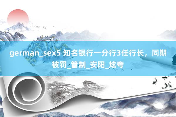 german_sex5 知名银行一分行3任行长，同期被罚_管制_安阳_炫夸