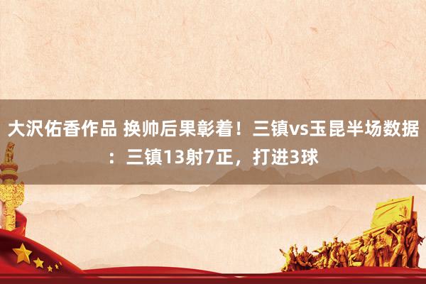 大沢佑香作品 换帅后果彰着！三镇vs玉昆半场数据：三镇13射7正，打进3球