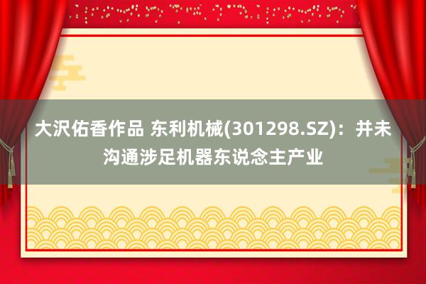 大沢佑香作品 东利机械(301298.SZ)：并未沟通涉足机器东说念主产业