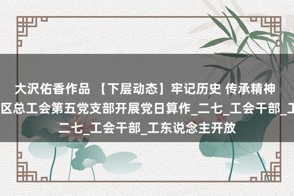 大沢佑香作品 【下层动态】牢记历史 传承精神 恒久跟党走——区总工会第五党支部开展党日算作_二七_工会干部_工东说念主开放