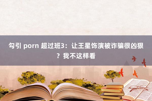 勾引 porn 超过班3：让王星饰演被诈骗很凶狠？我不这样看