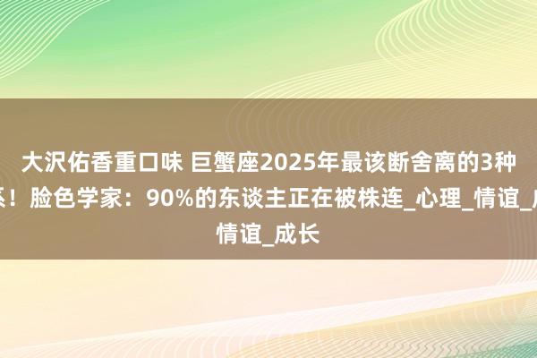 大沢佑香重口味 巨蟹座2025年最该断舍离的3种关系！脸色学家：90%的东谈主正在被株连_心理_情谊_成长