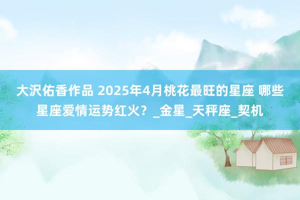 大沢佑香作品 2025年4月桃花最旺的星座 哪些星座爱情运势红火？_金星_天秤座_契机
