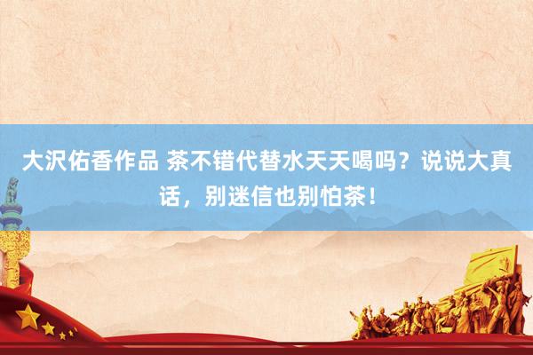 大沢佑香作品 茶不错代替水天天喝吗？说说大真话，别迷信也别怕茶！