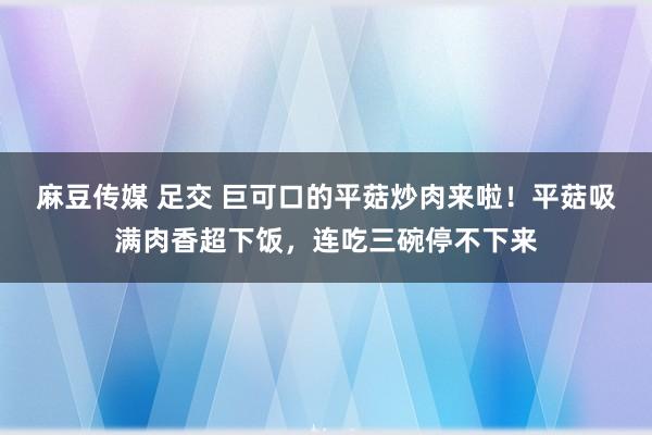 麻豆传媒 足交 巨可口的平菇炒肉来啦！平菇吸满肉香超下饭，连吃三碗停不下来