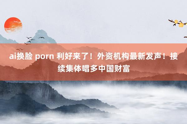 ai换脸 porn 利好来了！外资机构最新发声！接续集体唱多中国财富