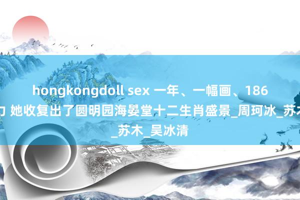 hongkongdoll sex 一年、一幅画、1860块巧克力 她收复出了圆明园海晏堂十二生肖盛景_周珂冰_苏木_吴冰清