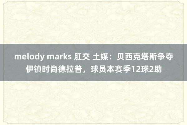 melody marks 肛交 土媒：贝西克塔斯争夺伊镇时尚德拉普，球员本赛季12球2助