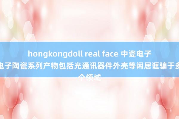 hongkongdoll real face 中瓷电子：公司电子陶瓷系列产物包括光通讯器件外壳等闲居诓骗于多个领域