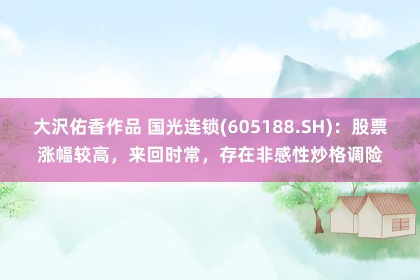 大沢佑香作品 国光连锁(605188.SH)：股票涨幅较高，来回时常，存在非感性炒格调险