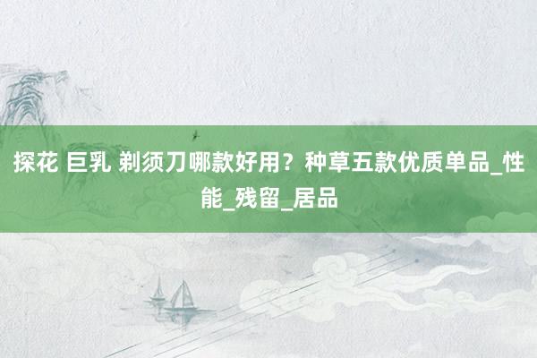 探花 巨乳 剃须刀哪款好用？种草五款优质单品_性能_残留_居品