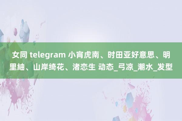 女同 telegram 小宵虎南、时田亚好意思、明里紬、山岸绮花、渚恋生 动态_弓凉_潮水_发型