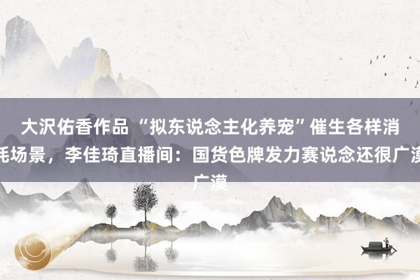 大沢佑香作品 “拟东说念主化养宠”催生各样消耗场景，李佳琦直播间：国货色牌发力赛说念还很广漠