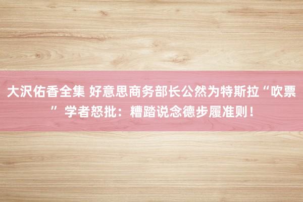 大沢佑香全集 好意思商务部长公然为特斯拉“吹票” 学者怒批：糟踏说念德步履准则！