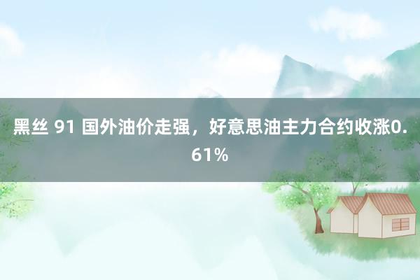 黑丝 91 国外油价走强，好意思油主力合约收涨0.61%