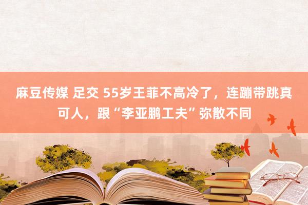 麻豆传媒 足交 55岁王菲不高冷了，连蹦带跳真可人，跟“李亚鹏工夫”弥散不同
