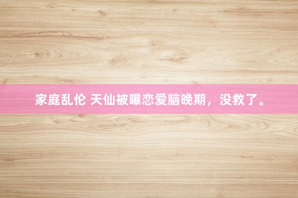 家庭乱伦 天仙被曝恋爱脑晚期，没救了。