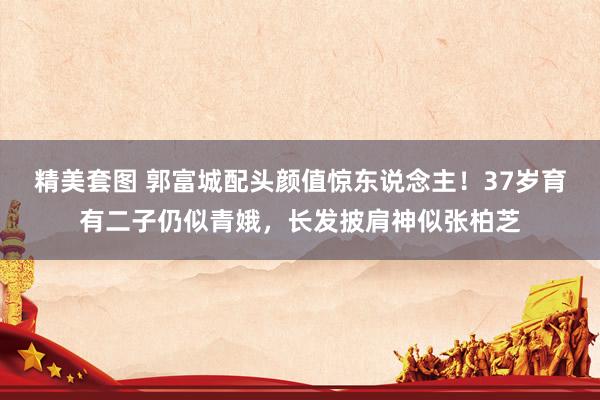 精美套图 郭富城配头颜值惊东说念主！37岁育有二子仍似青娥，长发披肩神似张柏芝