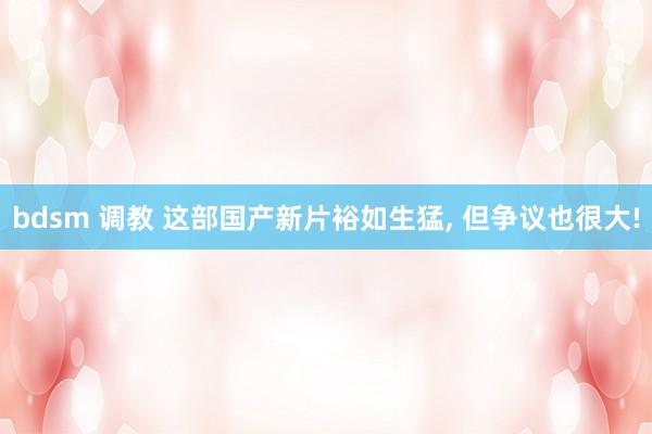 bdsm 调教 这部国产新片裕如生猛， 但争议也很大!