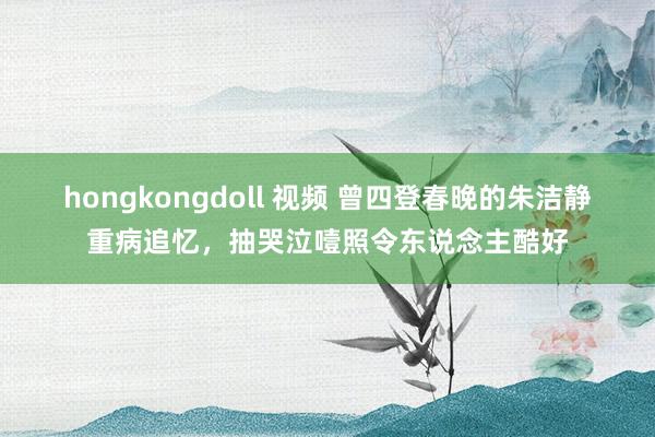 hongkongdoll 视频 曾四登春晚的朱洁静重病追忆，抽哭泣噎照令东说念主酷好