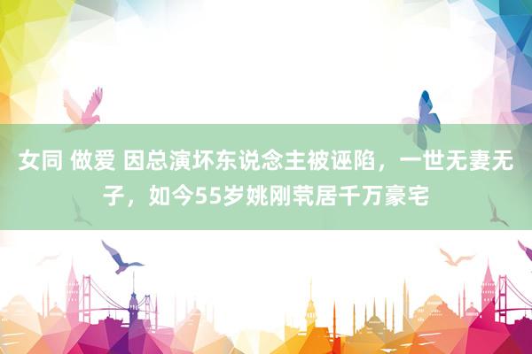女同 做爱 因总演坏东说念主被诬陷，一世无妻无子，如今55岁姚刚茕居千万豪宅