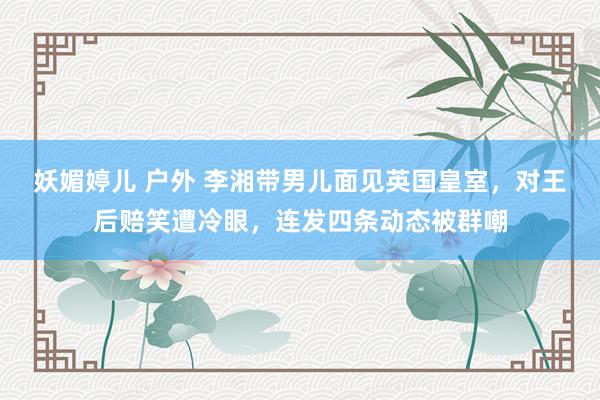 妖媚婷儿 户外 李湘带男儿面见英国皇室，对王后赔笑遭冷眼，连发四条动态被群嘲