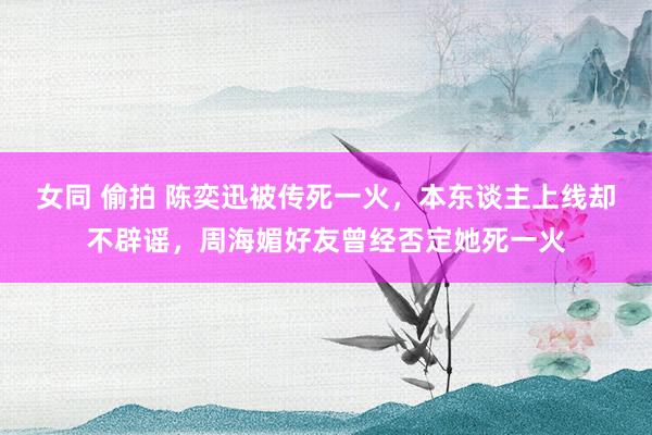 女同 偷拍 陈奕迅被传死一火，本东谈主上线却不辟谣，周海媚好友曾经否定她死一火