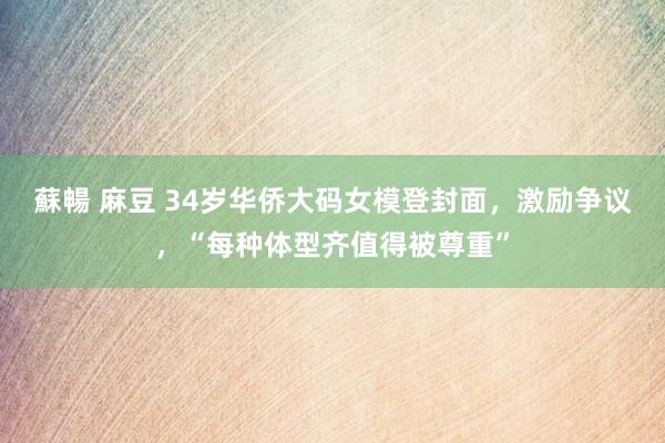 蘇暢 麻豆 34岁华侨大码女模登封面，激励争议，“每种体型齐值得被尊重”