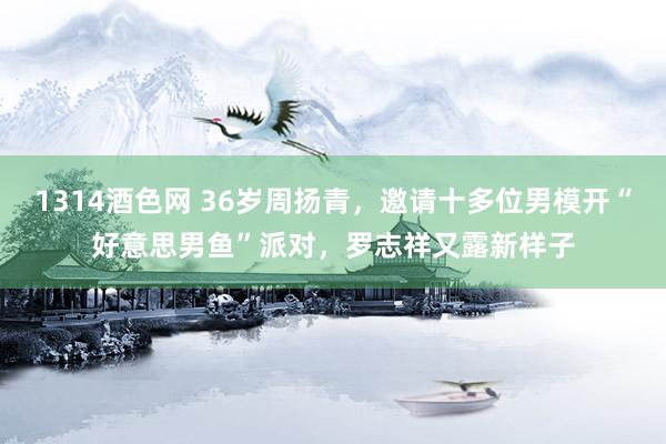 1314酒色网 36岁周扬青，邀请十多位男模开“好意思男鱼”派对，罗志祥又露新样子