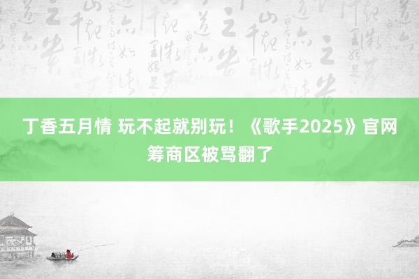 丁香五月情 玩不起就别玩！《歌手2025》官网筹商区被骂翻了