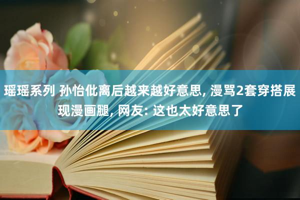 瑶瑶系列 孙怡仳离后越来越好意思， 漫骂2套穿搭展现漫画腿， 网友: 这也太好意思了