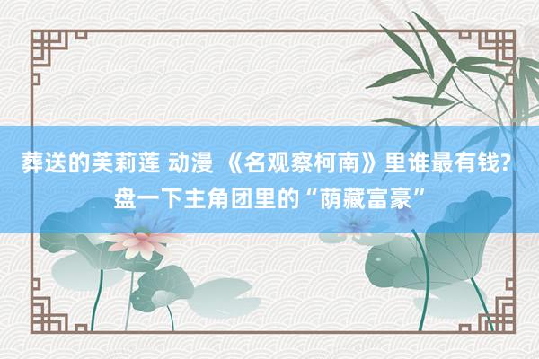 葬送的芙莉莲 动漫 《名观察柯南》里谁最有钱? 盘一下主角团里的“荫藏富豪”