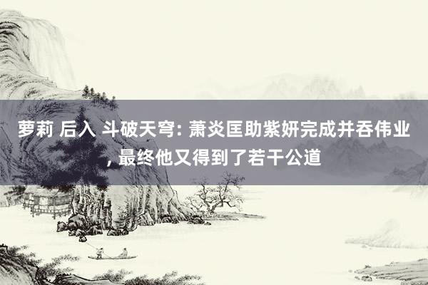 萝莉 后入 斗破天穹: 萧炎匡助紫妍完成并吞伟业， 最终他又得到了若干公道