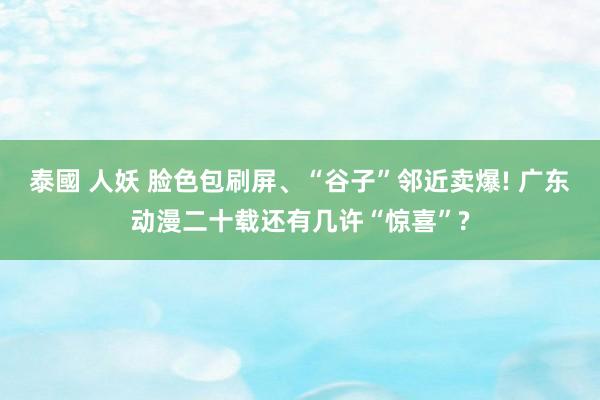 泰國 人妖 脸色包刷屏、“谷子”邻近卖爆! 广东动漫二十载还有几许“惊喜”?