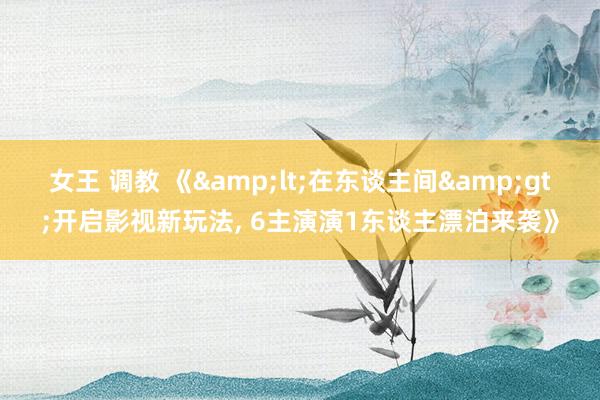 女王 调教 《&lt;在东谈主间&gt;开启影视新玩法， 6主演演1东谈主漂泊来袭》