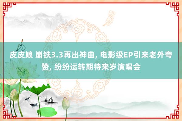皮皮娘 崩铁3.3再出神曲， 电影级EP引来老外夸赞， 纷纷运转期待来岁演唱会
