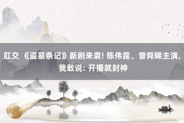 肛交 《盗墓条记》新剧来袭! 陈伟霆、曾舜晞主演， 我敢说: 开播就封神