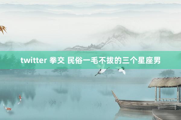 twitter 拳交 民俗一毛不拔的三个星座男
