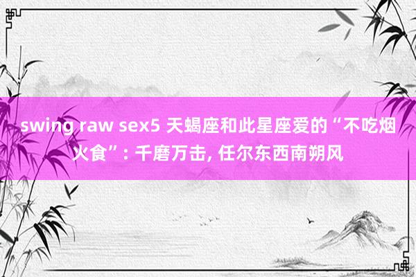 swing raw sex5 天蝎座和此星座爱的“不吃烟火食”: 千磨万击， 任尔东西南朔风