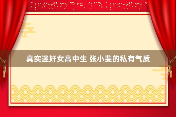 真实迷奸女高中生 张小斐的私有气质