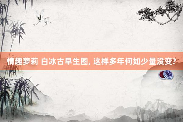 情趣萝莉 白冰古早生图， 这样多年何如少量没变?