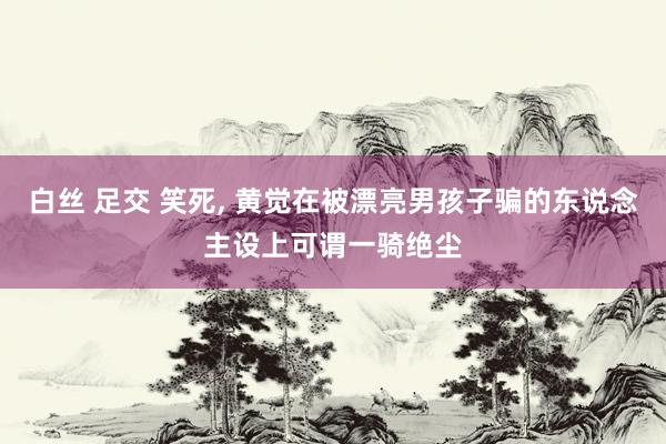 白丝 足交 笑死， 黄觉在被漂亮男孩子骗的东说念主设上可谓一骑绝尘